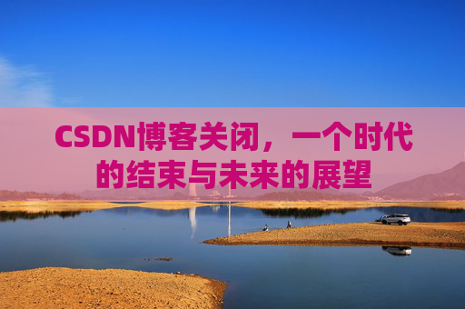CSDN博客关闭，一个时代的结束与未来的展望
